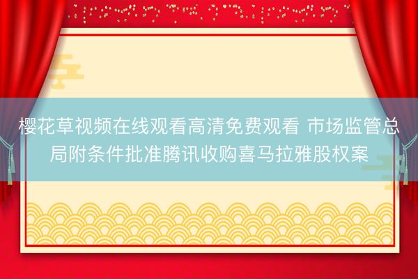 樱花草视频在线观看高清免费观看 市场监管总局附条件批准腾讯收购喜马拉雅股权案