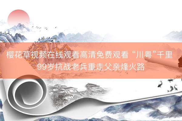 樱花草视频在线观看高清免费观看 “川粤”千里 99岁抗战老兵重走父亲烽火路