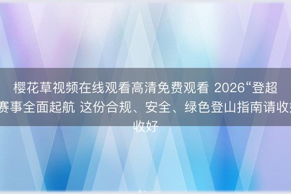 樱花草视频在线观看高清免费观看 2026“登超”赛事全面起航 这份合规、安全、绿色登山指南请收好