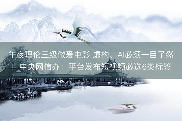 午夜理伦三级做爰电影 虚构、AI必须一目了然！中央网信办：平台发布短视频必选6类标签