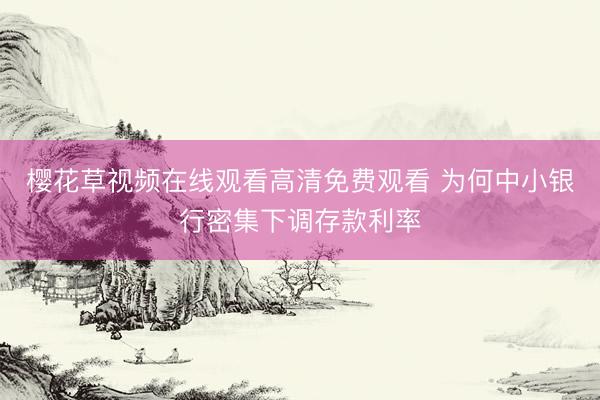 樱花草视频在线观看高清免费观看 为何中小银行密集下调存款利率