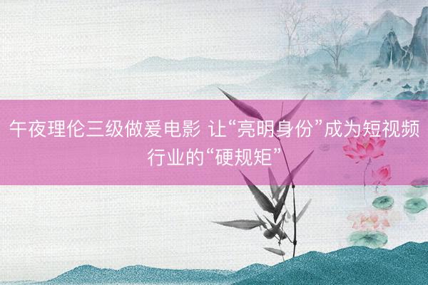 午夜理伦三级做爰电影 让“亮明身份”成为短视频行业的“硬规矩”