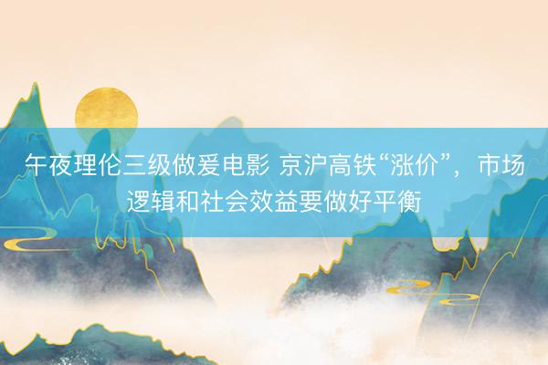 午夜理伦三级做爰电影 京沪高铁“涨价”，市场逻辑和社会效益要做好平衡