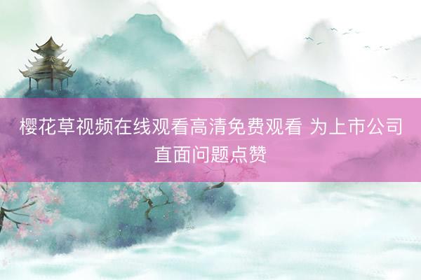 樱花草视频在线观看高清免费观看 为上市公司直面问题点赞