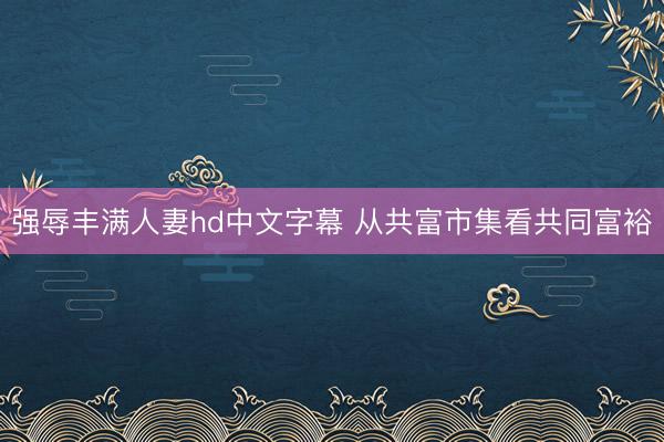 强辱丰满人妻hd中文字幕 从共富市集看共同富裕