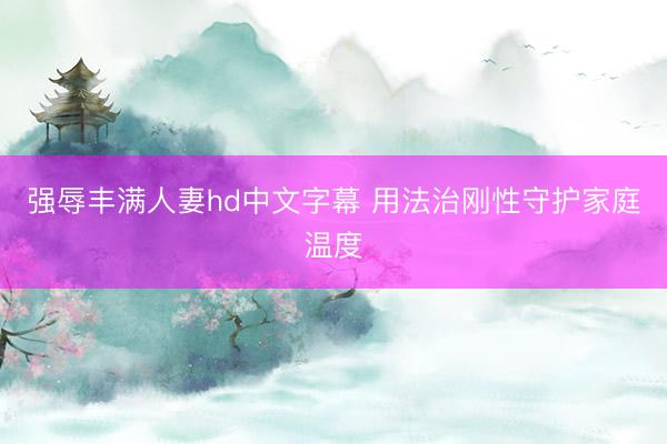 强辱丰满人妻hd中文字幕 用法治刚性守护家庭温度