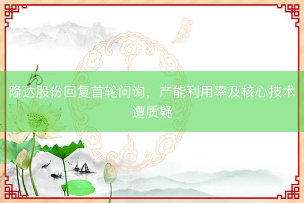 隆达股份回复首轮问询，产能利用率及核心技术遭质疑