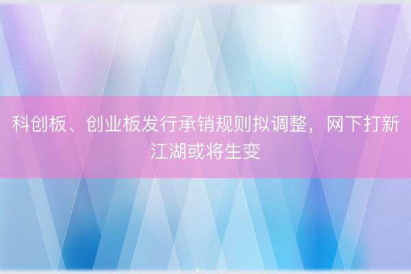 科创板、创业板发行承销规则拟调整，网下打新江湖或将生变