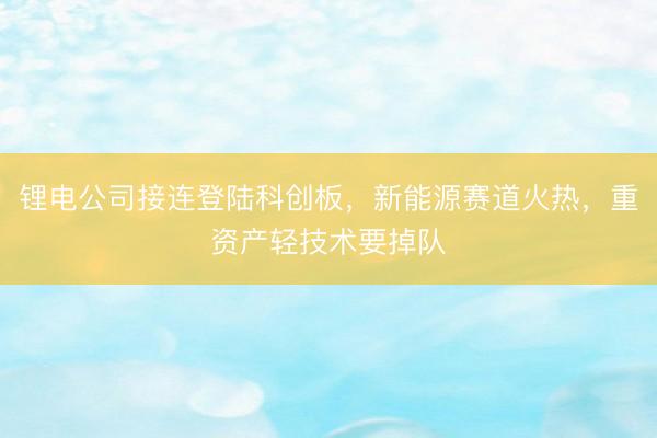 锂电公司接连登陆科创板，新能源赛道火热，重资产轻技术要掉队