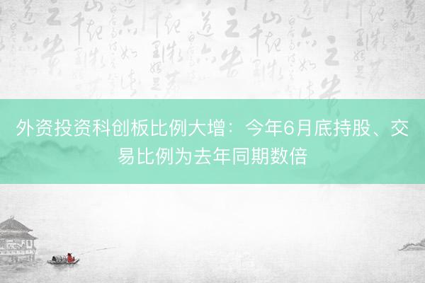 外资投资科创板比例大增：今年6月底持股、交易比例为去年同期数倍