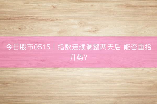 今日股市0515丨指数连续调整两天后 能否重拾升势？
