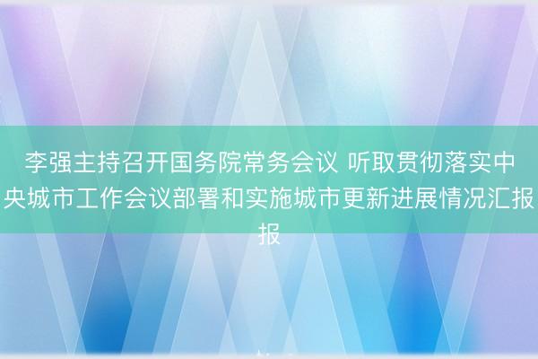 李强主持召开国务院常务会议 听取贯彻落实中央城市工作会议部署和实施城市更新进展情况汇报