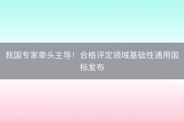 我国专家牵头主导!合格评定领域基础性通用国标发布