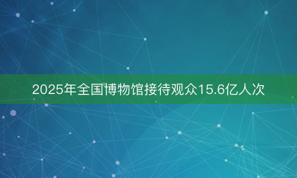 2025年全国博物馆接待观众15.6亿人次