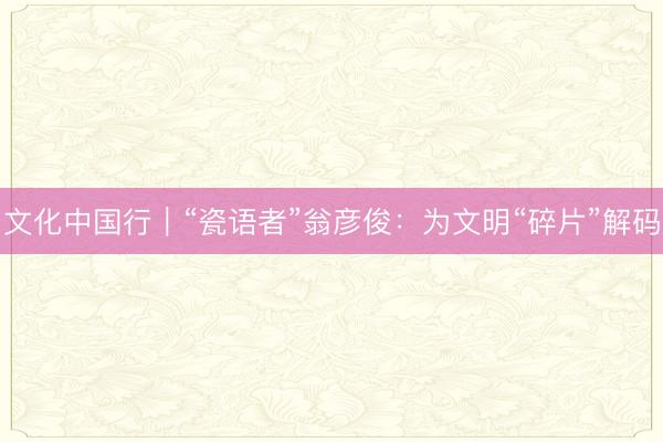 文化中国行｜“瓷语者”翁彦俊：为文明“碎片”解码