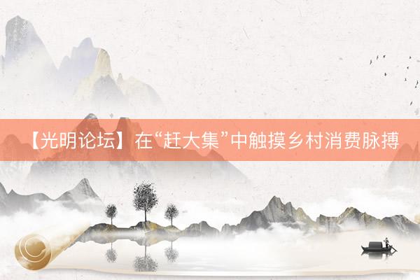 【光明论坛】在“赶大集”中触摸乡村消费脉搏