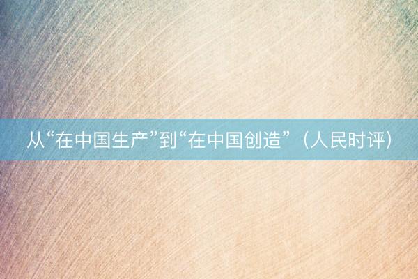 从“在中国生产”到“在中国创造”（人民时评）