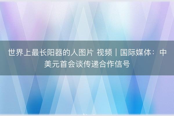 世界上最长阳器的人图片 视频｜国际媒体：中美元首会谈传递合作信号