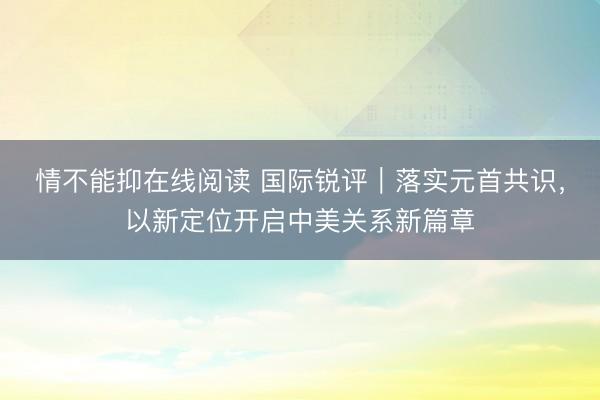 情不能抑在线阅读 国际锐评｜落实元首共识，以新定位开启中美关系新篇章