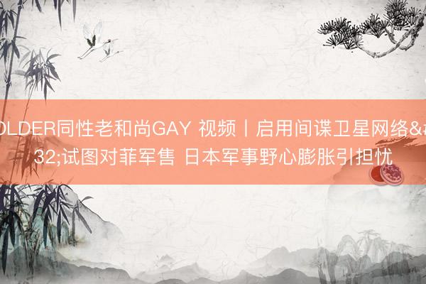 OLDER同性老和尚GAY 视频丨启用间谍卫星网络 试图对菲军售 日本军事野心膨胀引担忧