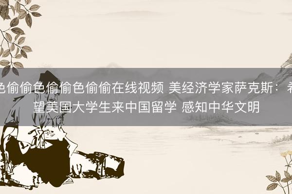 色偷偷色偷偷色偷偷在线视频 美经济学家萨克斯：希望美国大学生来中国留学 感知中华文明