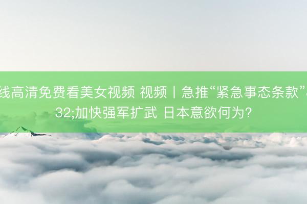 在线高清免费看美女视频 视频丨急推“紧急事态条款” 加快强军扩武 日本意欲何为?