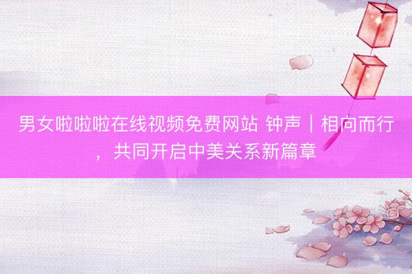 男女啦啦啦在线视频免费网站 钟声｜相向而行，共同开启中美关系新篇章