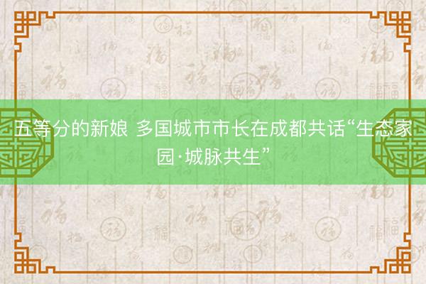 五等分的新娘 多国城市市长在成都共话“生态家园·城脉共生”