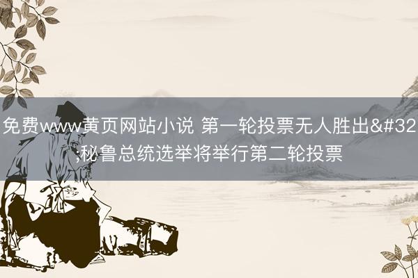 免费www黄页网站小说 第一轮投票无人胜出 秘鲁总统选举将举行第二轮投票