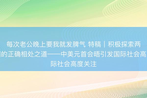 每次老公晚上要我就发脾气 特稿｜积极探索两个大国的正确相处之道——中美元首会晤引发国际社会高度关注