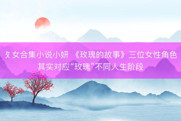 攵女合集小说小妍 《玫瑰的故事》三位女性角色其实对应“玫瑰”不同人生阶段