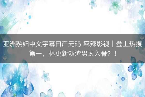 亚洲熟妇中文字幕曰产无码 麻辣影视｜登上热搜第一，林更新演渣男太入骨？！
