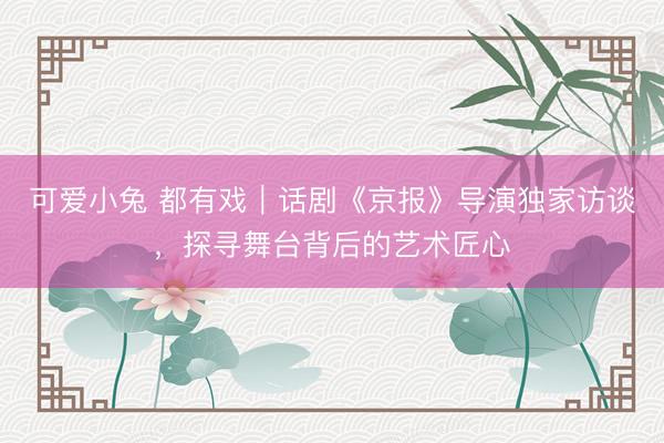 可爱小兔 都有戏｜话剧《京报》导演独家访谈，探寻舞台背后的艺术匠心