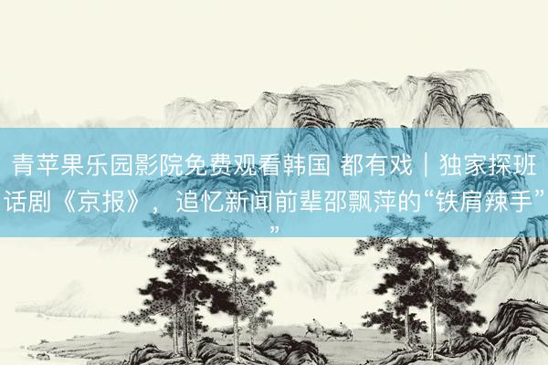 青苹果乐园影院免费观看韩国 都有戏｜独家探班话剧《京报》，追忆新闻前辈邵飘萍的“铁肩辣手”