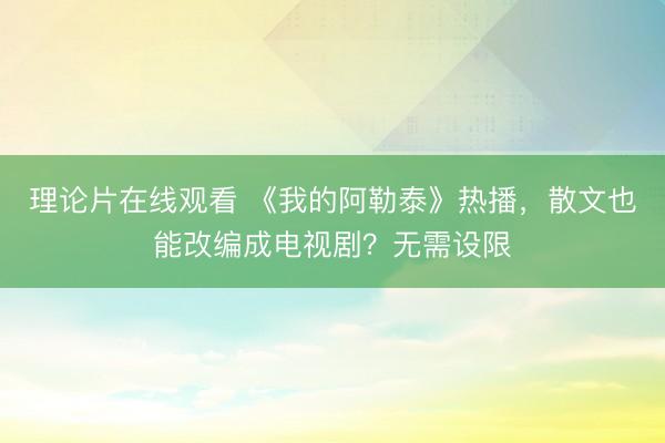 理论片在线观看 《我的阿勒泰》热播，散文也能改编成电视剧？无需设限