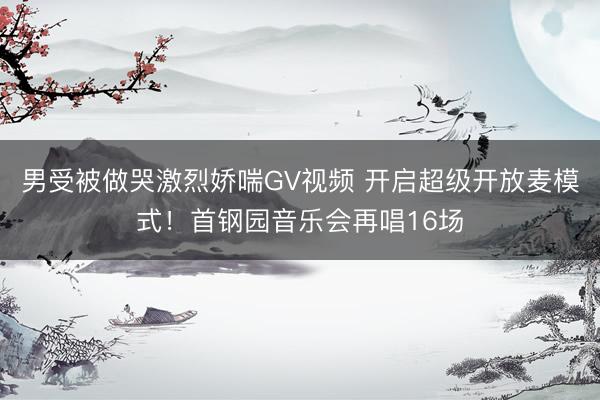 男受被做哭激烈娇喘GV视频 开启超级开放麦模式！首钢园音乐会再唱16场