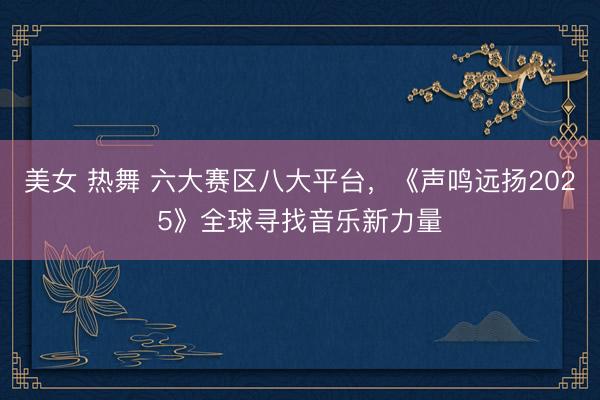 美女 热舞 六大赛区八大平台，《声鸣远扬2025》全球寻找音乐新力量