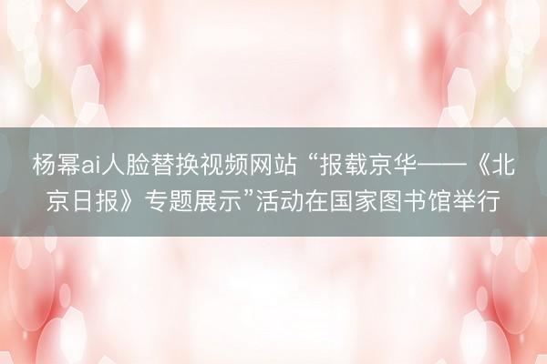 杨幂ai人脸替换视频网站 “报载京华——《北京日报》专题展示”活动在国家图书馆举行