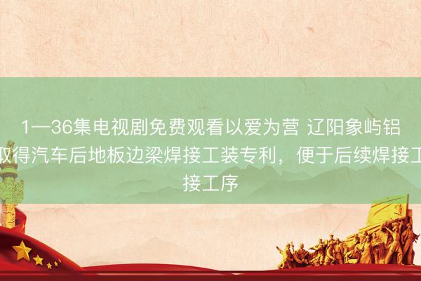 1—36集电视剧免费观看以爱为营 辽阳象屿铝业取得汽车后地板边梁焊接工装专利，便于后续焊接工序