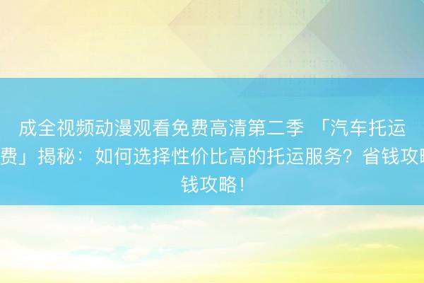 成全视频动漫观看免费高清第二季 「汽车托运收费」揭秘：如何选择性价比高的托运服务？省钱攻略！