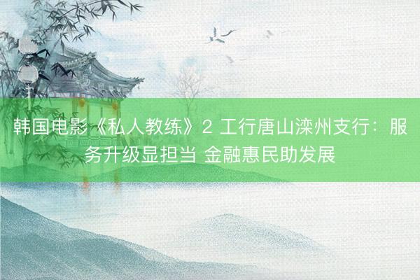 韩国电影《私人教练》2 工行唐山滦州支行：服务升级显担当 金融惠民助发展