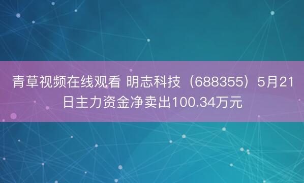 青草视频在线观看 明志科技（688355）5月21日主力资金净卖出100.34万元