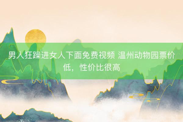 男人狂躁进女人下面免费视频 温州动物园票价低，性价比很高
