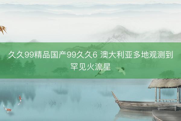 久久99精品国产99久久6 澳大利亚多地观测到罕见火流星