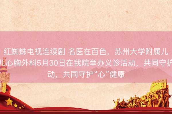 红蜘蛛电视连续剧 名医在百色，苏州大学附属儿童医院小儿心胸外科5月30日在我院举办义诊活动，共同守护“心”健康