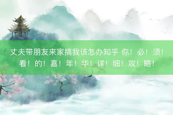 丈夫带朋友来家搞我该怎办知乎 你！必！须！看！的！嘉！年！华！详！细！攻！略！