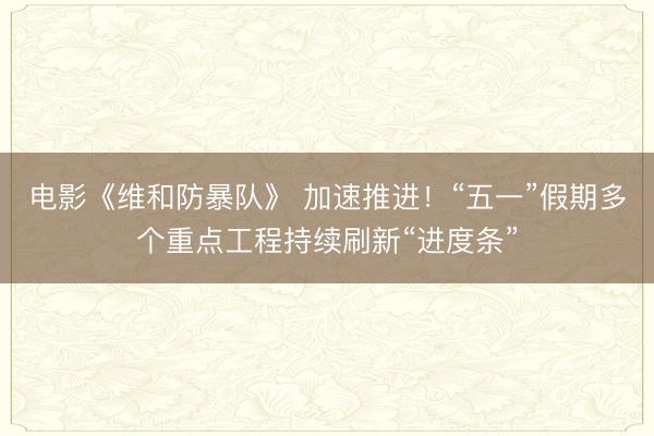 电影《维和防暴队》 加速推进！“五一”假期多个重点工程持续刷新“进度条”