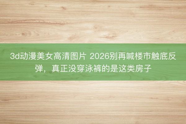 3d动漫美女高清图片 2026别再喊楼市触底反弹，真正没穿泳裤的是这类房子