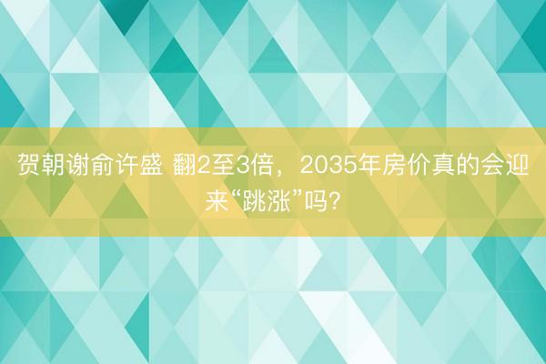贺朝谢俞许盛 翻2至3倍，2035年房价真的会迎来“跳涨”吗？