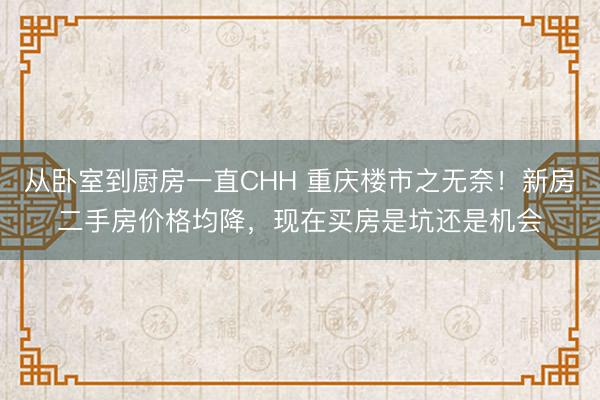 从卧室到厨房一直CHH 重庆楼市之无奈！新房二手房价格均降，现在买房是坑还是机会